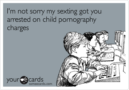 I'm not sorry my sexting got you arrested on child pornography charges