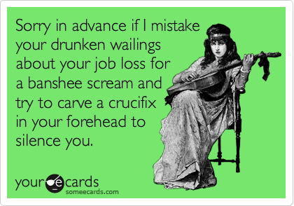 Sorry in advance if I mistake
your drunken wailings
about your job loss for
a banshee scream and
try to carve a crucifix
in your forehead to
silence you.