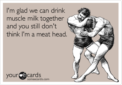 I'm glad we can drink
muscle milk together
and you still don't
think I'm a meat head.