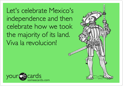 Let's celebrate Mexico's
independence and then
celebrate how we took
the majority of its land. 
Viva la revolucion!