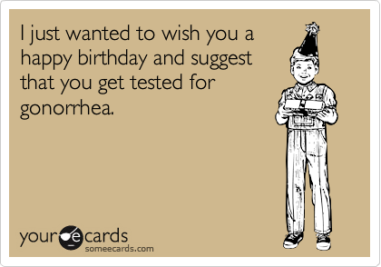 I just wanted to wish you ahappy birthday and suggestthat you get tested forgonorrhea.