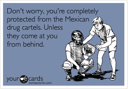 Don't worry, you're completely protected from the Mexicandrug cartels. Unlessthey come at youfrom behind.