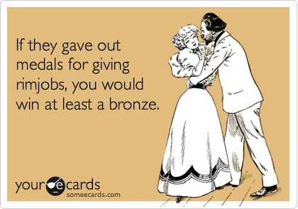 
If they gave out
medals for giving
rimjobs, you would
win at least a bronze.