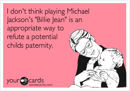 I don't think playing Michael Jackson's "Billie Jean" is an appropriate way torefute a potentialchilds paternity.