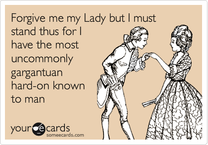 Forgive me my Lady but I must stand thus for I
have the most
uncommonly
gargantuan
hard-on known
to man