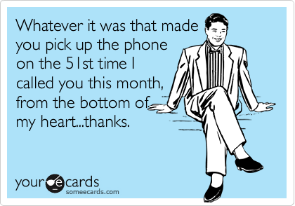 Whatever it was that madeyou pick up the phoneon the 51st time Icalled you this month,from the bottom ofmy heart...thanks.