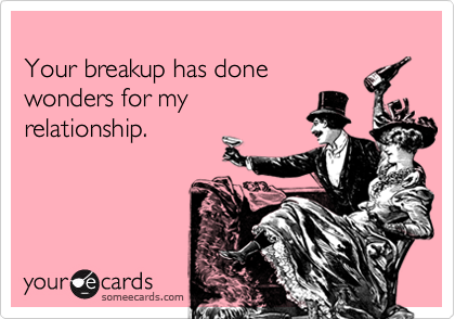 
Your breakup has done 
wonders for my
relationship.