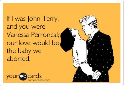 
If I was John Terry, 
and you were 
Vanessa Perroncal;
our love would be
the baby we
aborted.