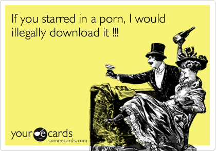 If you starred in a porn, I would illegally download it !!!