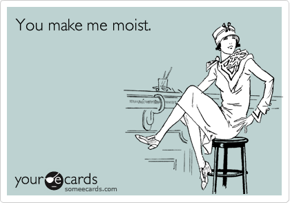 You make me moist.