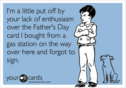 I'm a little put off by
your lack of enthusiasm
over the Father's Day
card I bought from a
gas station on the way
over here and forgot to
sign.