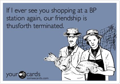 If I ever see you shopping at a BP station again, our friendship is thusforth terminated.