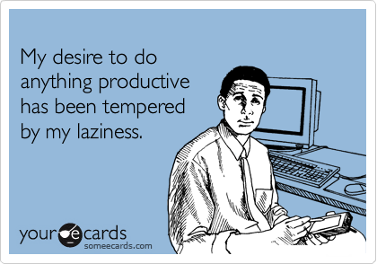 My desire to doanything productive has been tempered by my laziness.