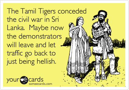 The Tamil Tigers conceded
the civil war in Sri
Lanka.  Maybe now
the demonstrators
will leave and let
traffic go back to
just being hellish.