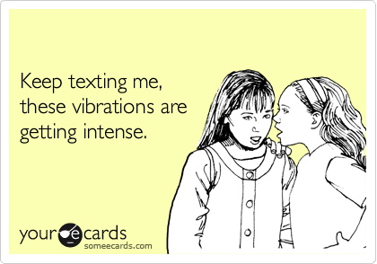 

Keep texting me,
these vibrations are
getting intense.