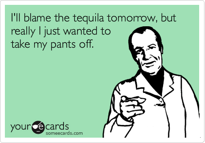 I'll blame the tequila tomorrow, but really I just wanted to
take my pants off.