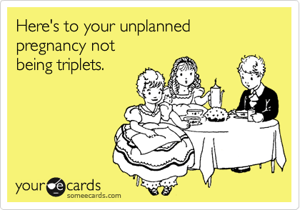 Here's to your unplanned pregnancy not
being triplets.