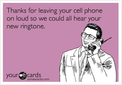 Thanks for leaving your cell phone on loud so we could all hear your new ringtone.
