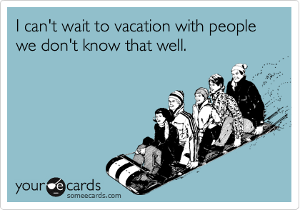 I can't wait to vacation with people we don't know that well.