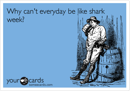 Why can't everyday be like shark
week?