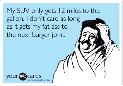 My SUV only gets 12 miles to the gallon. I don't care as long
as it gets my fat ass to
the next burger joint.
