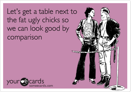 Let's get a table next tothe fat ugly chicks sowe can look good bycomparison