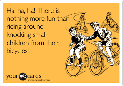 Ha, ha, ha! There isnothing more fun thanriding aroundknocking smallchildren from theirbicycles!