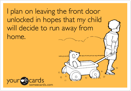 I plan on leaving the front door unlocked in hopes that my child
will decide to run away from
home.