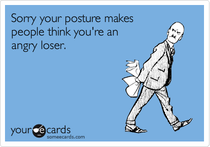 Sorry your posture makespeople think you're anangry loser.