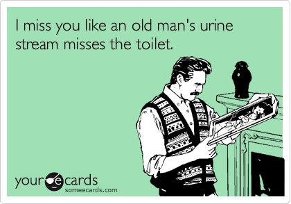 I miss you like an old man's urine stream misses the toilet.