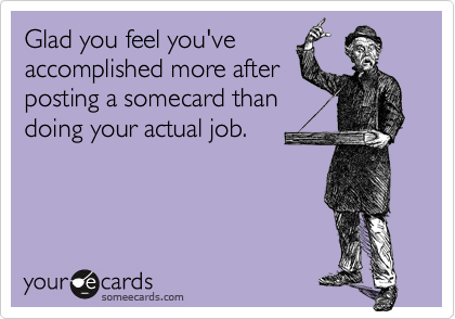 Glad you feel you've
accomplished more after
posting a somecard than
doing your actual job.