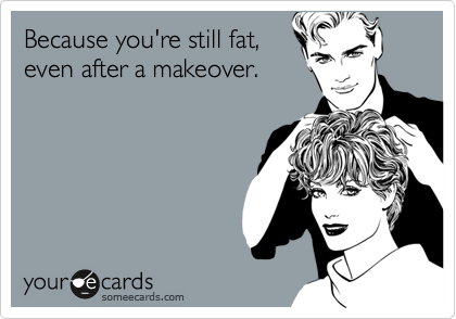 Because you're still fat,
even after a makeover.
