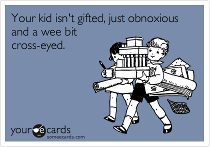 Your kid isn't gifted, just obnoxious and a wee bit
cross-eyed.