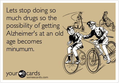 Lets stop doing so
much drugs so the
possibility of getting
Alzheimer's at an old
age becomes
minumum.