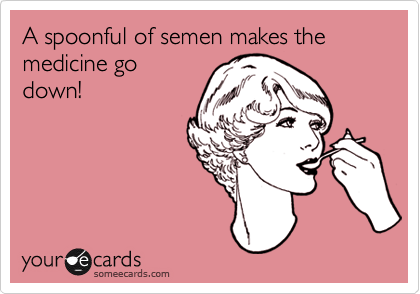 A spoonful of semen makes the medicine go
down!