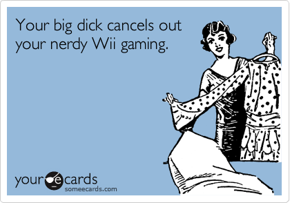 Your big dick cancels outyour nerdy Wii gaming.