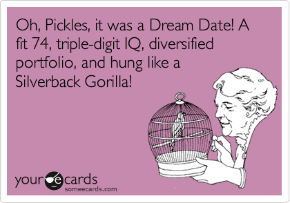 Oh, Pickles, it was a Dream Date! A fit 74, triple-digit IQ, diversified portfolio, and hung like aSilverback Gorilla!