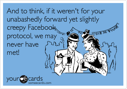 And to think, if it weren't for your unabashedly forward yet slightly creepy Facebook
protocol, we may
never have
met!