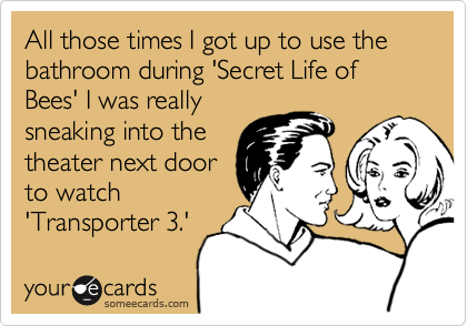 All those times I got up to use the bathroom during 'Secret Life of Bees' I was really
sneaking into the
theater next door
to watch
'Transporter 3.'