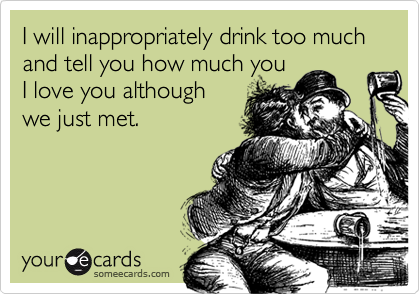 I will inappropriately drink too much and tell you how much you
I love you although
we just met.