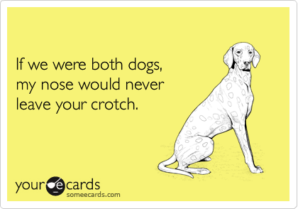 

If we were both dogs, 
my nose would never 
leave your crotch.
