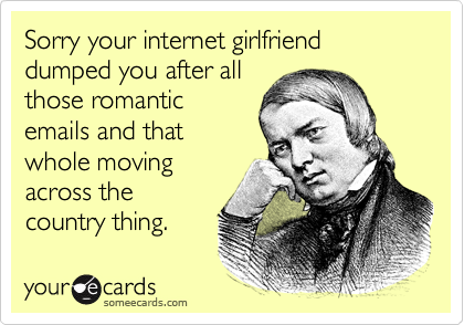 Sorry your internet girlfriend dumped you after allthose romanticemails and thatwhole movingacross thecountry thing.