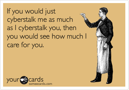 If you would just
cyberstalk me as much
as I cyberstalk you, then
you would see how much I
care for you.