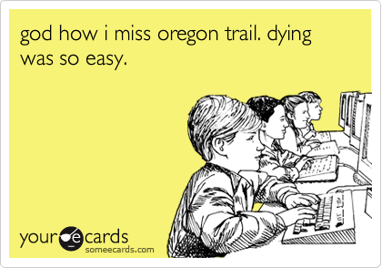 god how i miss oregon trail. dying was so easy.