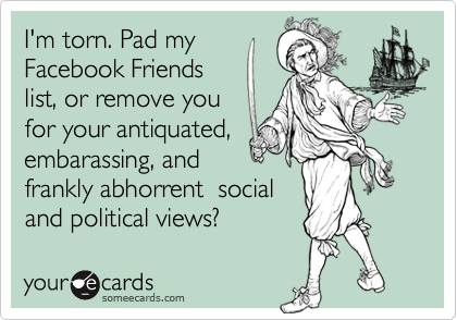 I'm torn. Pad my
Facebook Friends
list, or remove you
for your antiquated,
embarassing, and
frankly abhorrent  social
and political views?