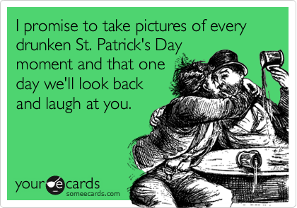 I promise to take pictures of every drunken St. Patrick's Daymoment and that oneday we'll look backand laugh at you.