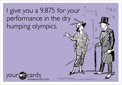 I give you a 9.875 for your performance in the dry
humping olympics.