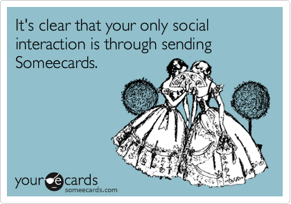 It's clear that your only social interaction is through sending Someecards.