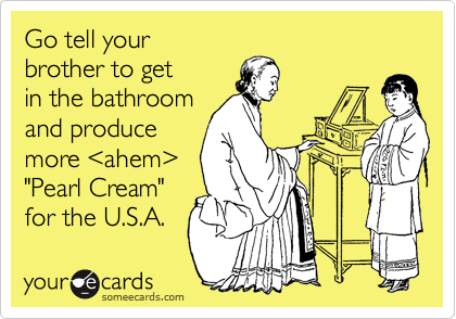 Go tell your
brother to get
in the bathroom
and produce
more %3Cahem%3E
"Pearl Cream"
for the U.S.A.
