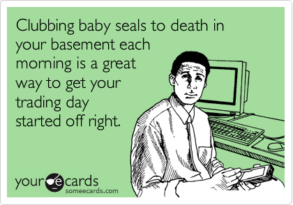 Clubbing baby seals to death in your basement each
morning is a great
way to get your
trading day
started off right.